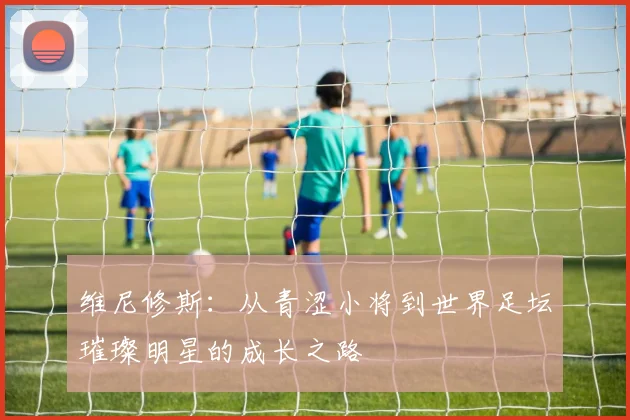 维尼修斯：从青涩小将到世界足坛璀璨明星的成长之路