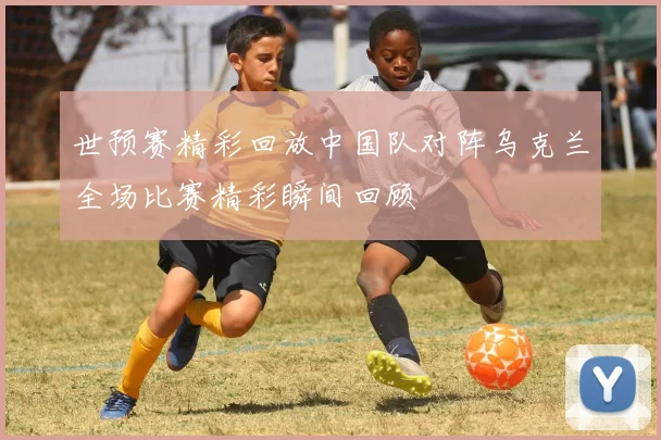世预赛精彩回放中国队对阵乌克兰全场比赛精彩瞬间回顾