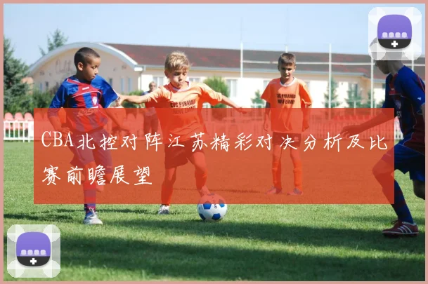 CBA北控对阵江苏精彩对决分析及比赛前瞻展望