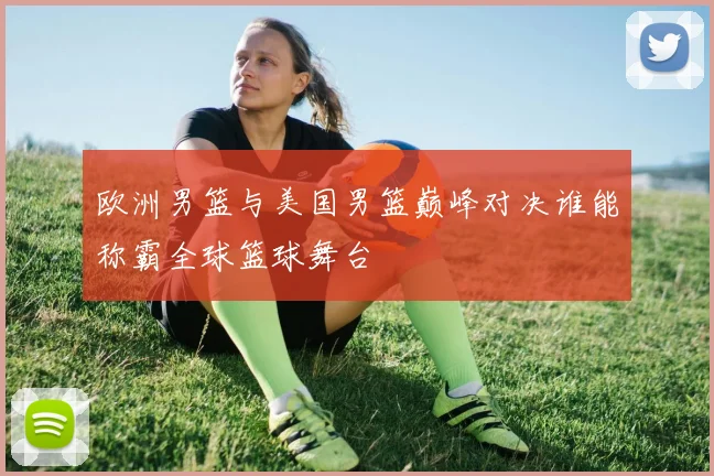 欧洲男篮与美国男篮巅峰对决谁能称霸全球篮球舞台