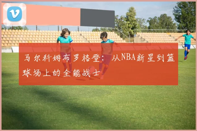 马尔科姆布罗格登：从NBA新星到篮球场上的全能战士