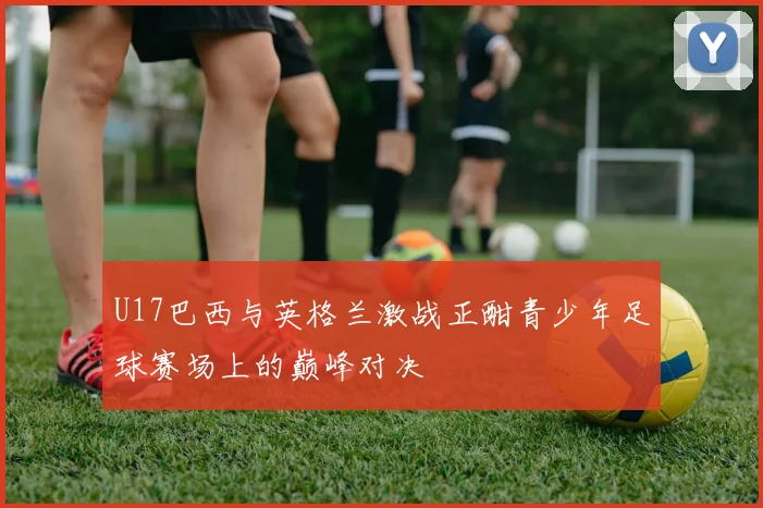 U17巴西与英格兰激战正酣青少年足球赛场上的巅峰对决