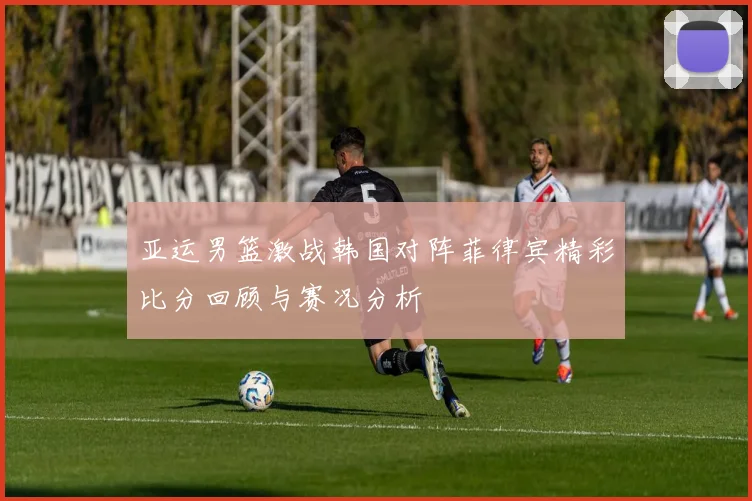 亚运男篮激战韩国对阵菲律宾精彩比分回顾与赛况分析