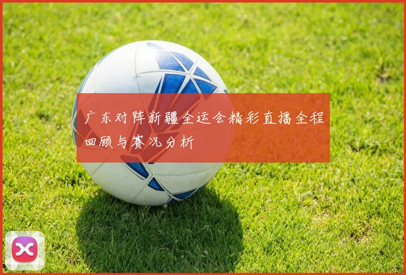 广东对阵新疆全运会精彩直播全程回顾与赛况分析