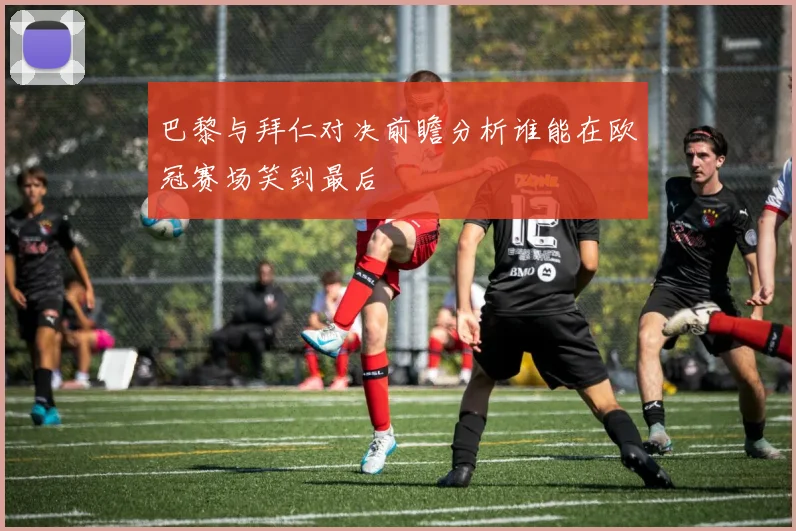 巴黎与拜仁对决前瞻分析谁能在欧冠赛场笑到最后