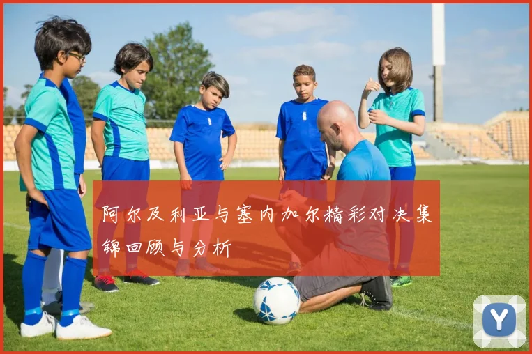 阿尔及利亚与塞内加尔精彩对决集锦回顾与分析
