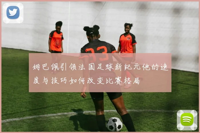 姆巴佩引领法国足球新纪元他的速度与技巧如何改变比赛格局