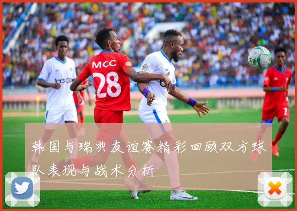 韩国与瑞典友谊赛精彩回顾双方球队表现与战术分析