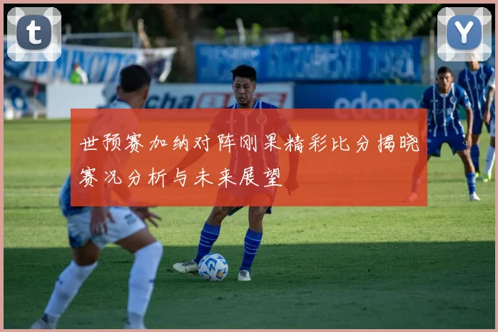 世预赛加纳对阵刚果精彩比分揭晓赛况分析与未来展望