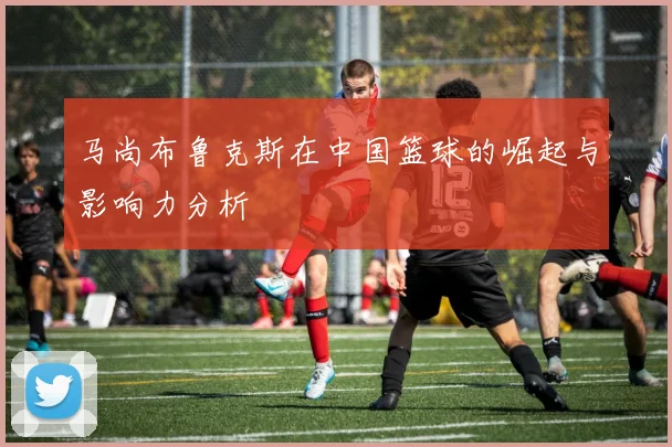 马尚布鲁克斯在中国篮球的崛起与影响力分析