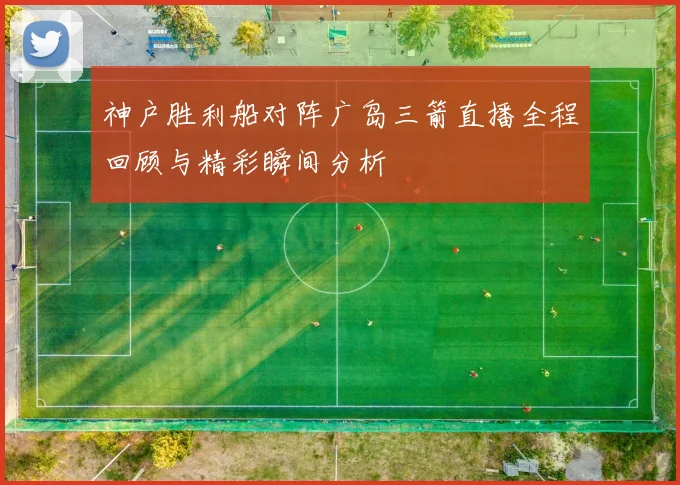 神户胜利船对阵广岛三箭直播全程回顾与精彩瞬间分析