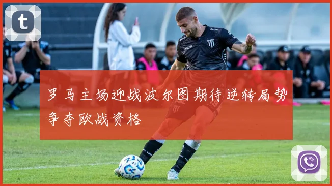 罗马主场迎战波尔图期待逆转局势争夺欧战资格