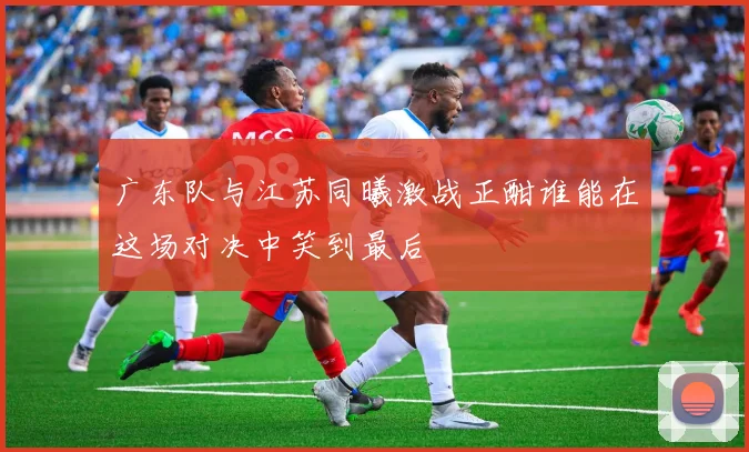 广东队与江苏同曦激战正酣谁能在这场对决中笑到最后