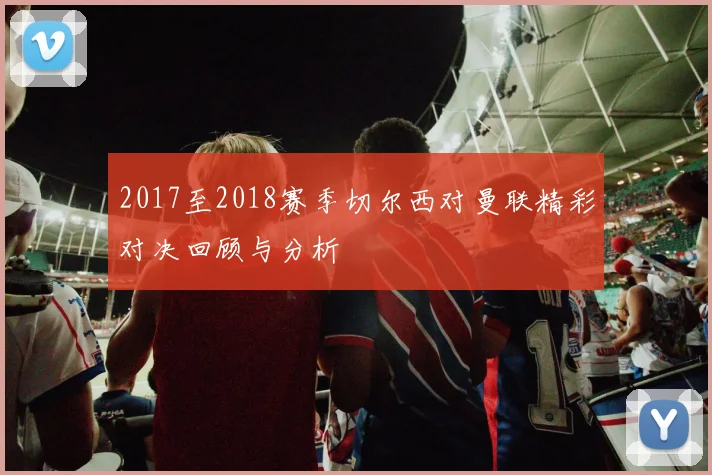 2017至2018赛季切尔西对曼联精彩对决回顾与分析