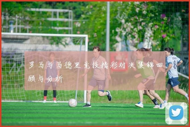 罗马与马德里竞技精彩对决集锦回顾与分析