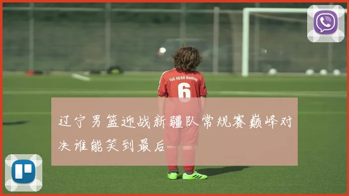 辽宁男篮迎战新疆队常规赛巅峰对决谁能笑到最后