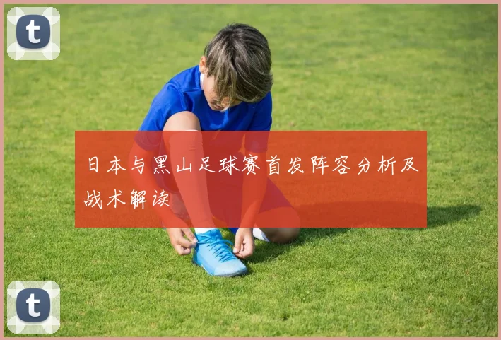 日本与黑山足球赛首发阵容分析及战术解读