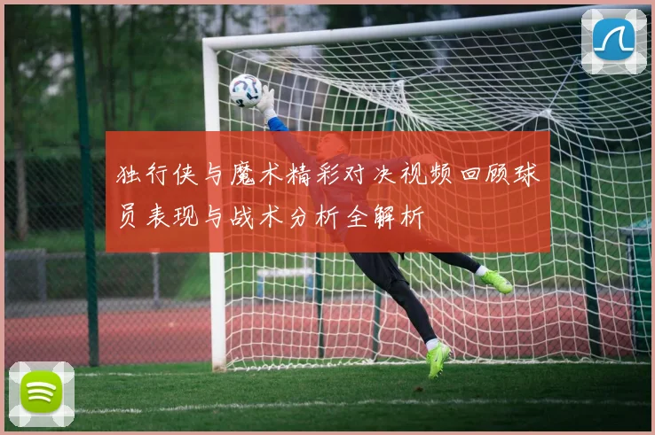 独行侠与魔术精彩对决视频回顾球员表现与战术分析全解析