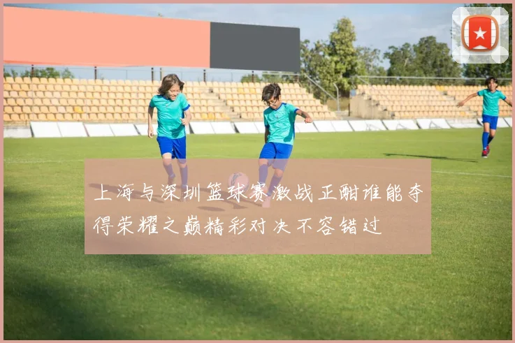 上海与深圳篮球赛激战正酣谁能夺得荣耀之巅精彩对决不容错过