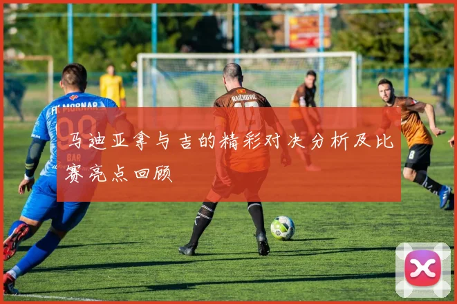 马迪亚拿与吉的精彩对决分析及比赛亮点回顾