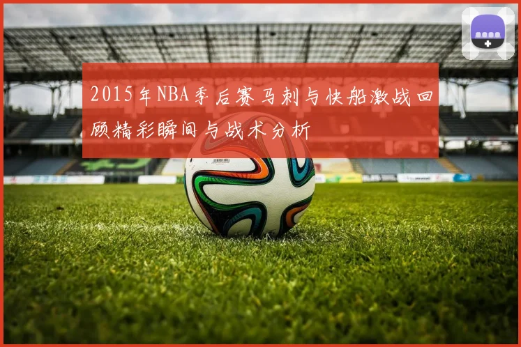 2015年NBA季后赛马刺与快船激战回顾精彩瞬间与战术分析