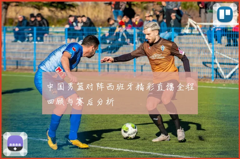 中国男篮对阵西班牙精彩直播全程回顾与赛后分析