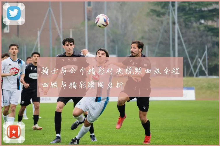 骑士与公牛精彩对决视频回放全程回顾与精彩瞬间分析