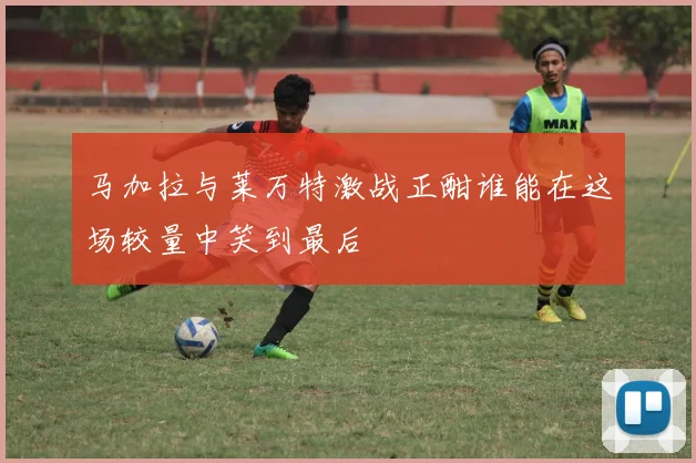马加拉与莱万特激战正酣谁能在这场较量中笑到最后