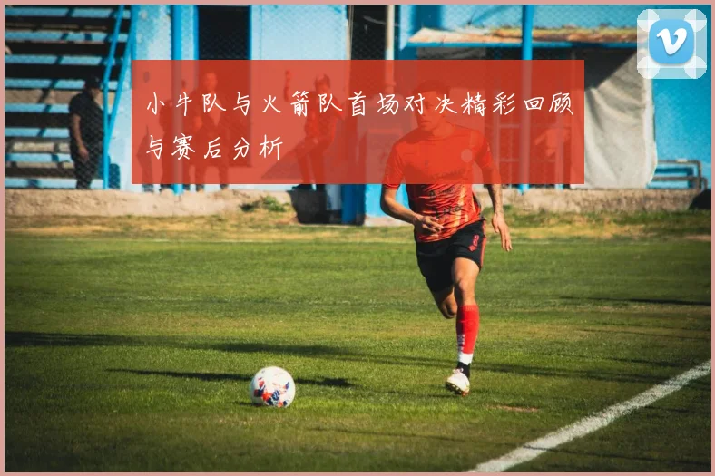 小牛队与火箭队首场对决精彩回顾与赛后分析