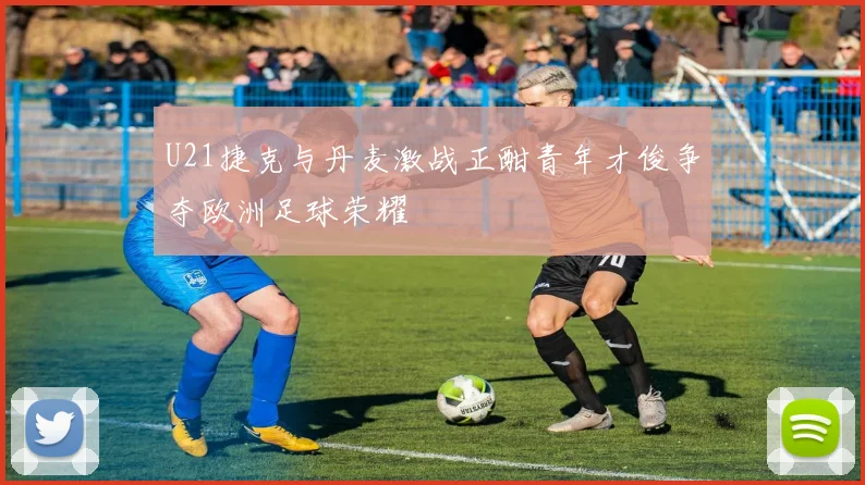 U21捷克与丹麦激战正酣青年才俊争夺欧洲足球荣耀