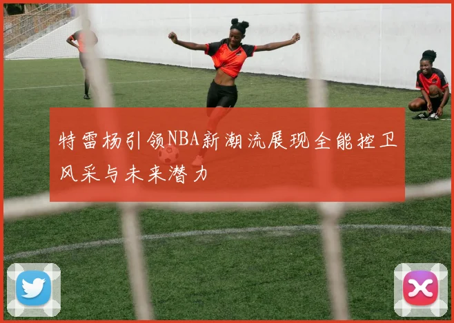 特雷杨引领NBA新潮流展现全能控卫风采与未来潜力