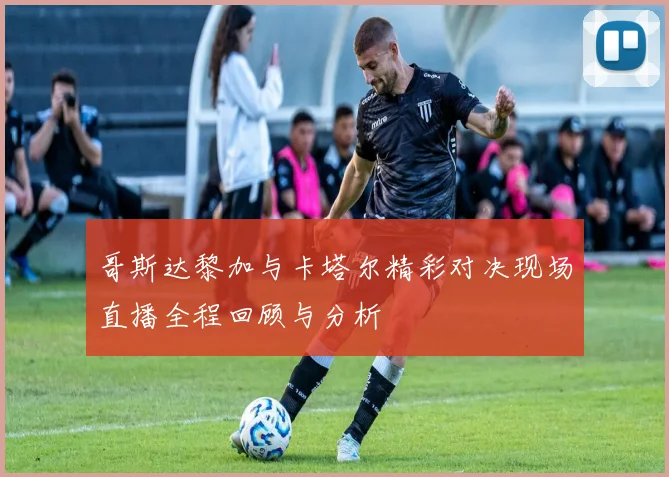 哥斯达黎加与卡塔尔精彩对决现场直播全程回顾与分析