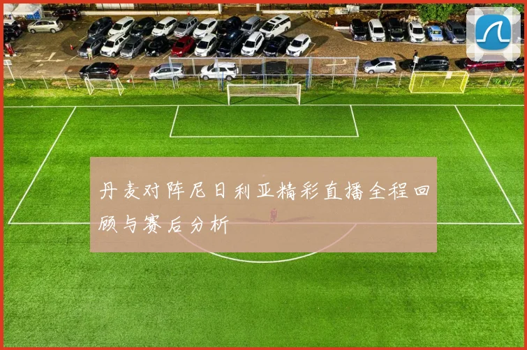 丹麦对阵尼日利亚精彩直播全程回顾与赛后分析