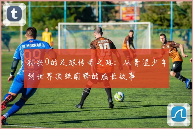 孙兴O的足球传奇之路：从青涩少年到世界顶级前锋的成长故事