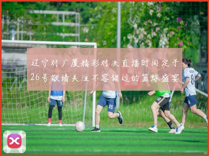 辽宁对广厦精彩对决直播时间定于26号敬请关注不容错过的篮球盛宴