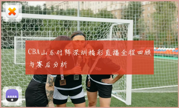 CBA山东对阵深圳精彩直播全程回顾与赛后分析